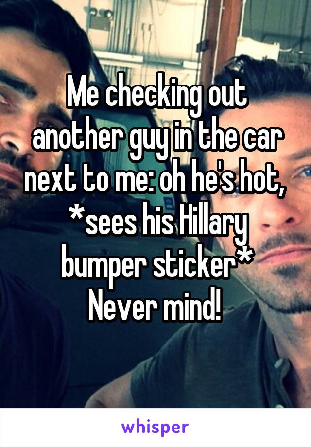 Me checking out another guy in the car next to me: oh he's hot, 
*sees his Hillary bumper sticker*
Never mind! 
