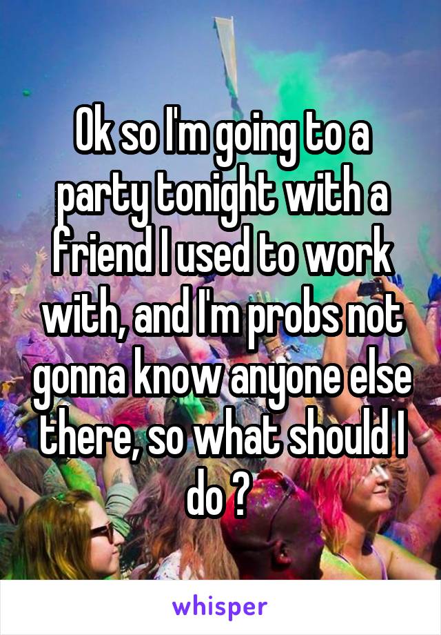Ok so I'm going to a party tonight with a friend I used to work with, and I'm probs not gonna know anyone else there, so what should I do ? 