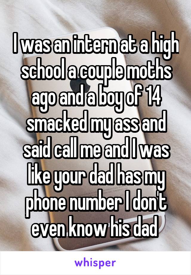 I was an intern at a high school a couple moths ago and a boy of 14 smacked my ass and said call me and I was like your dad has my phone number I don't even know his dad 