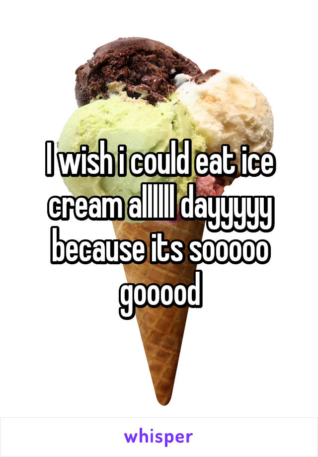 I wish i could eat ice cream allllll dayyyyy because its sooooo gooood