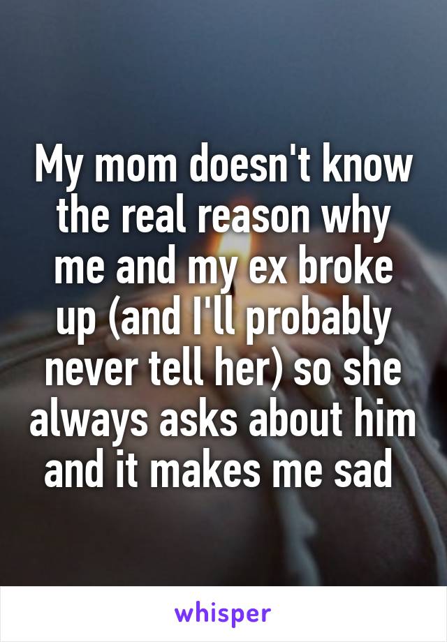 My mom doesn't know the real reason why me and my ex broke up (and I'll probably never tell her) so she always asks about him and it makes me sad 