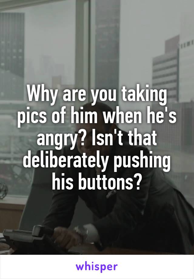 Why are you taking pics of him when he's angry? Isn't that deliberately pushing his buttons?
