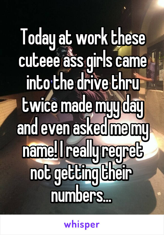 Today at work these cuteee ass girls came into the drive thru twice made myy day and even asked me my name! I really regret not getting their  numbers... 