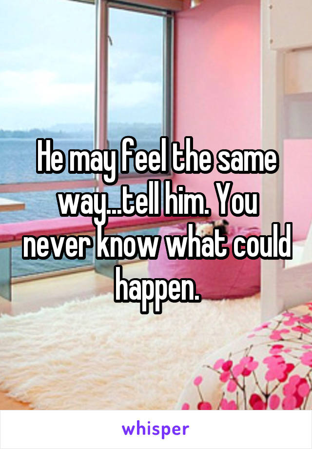 He may feel the same way...tell him. You never know what could happen.