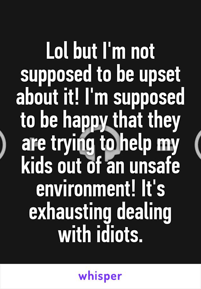 Lol but I'm not supposed to be upset about it! I'm supposed to be happy that they are trying to help my kids out of an unsafe environment! It's exhausting dealing with idiots.