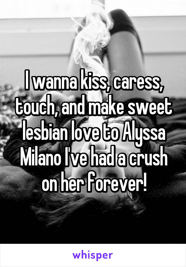 I wanna kiss, caress, touch, and make sweet lesbian love to Alyssa Milano I've had a crush on her forever!