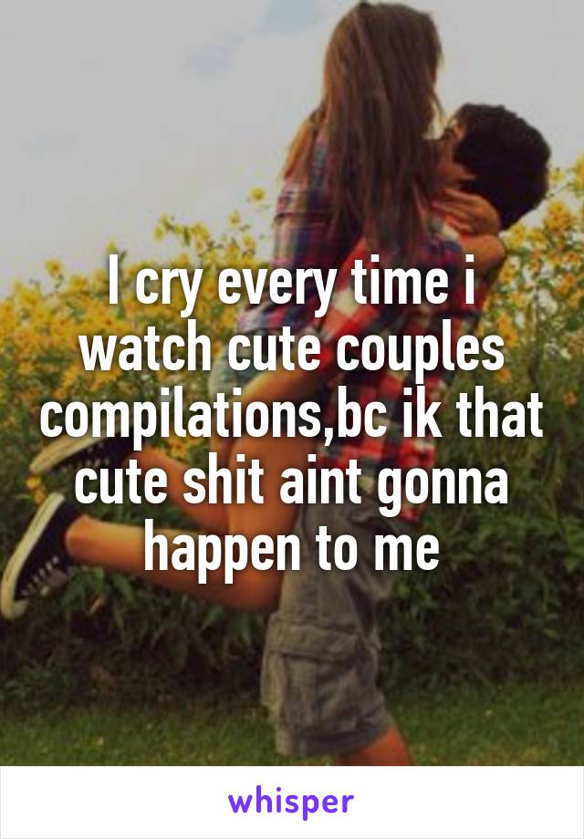 I cry every time i watch cute couples compilations,bc ik that cute shit aint gonna happen to me