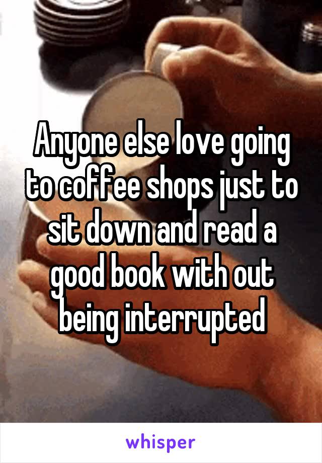 Anyone else love going to coffee shops just to sit down and read a good book with out being interrupted
