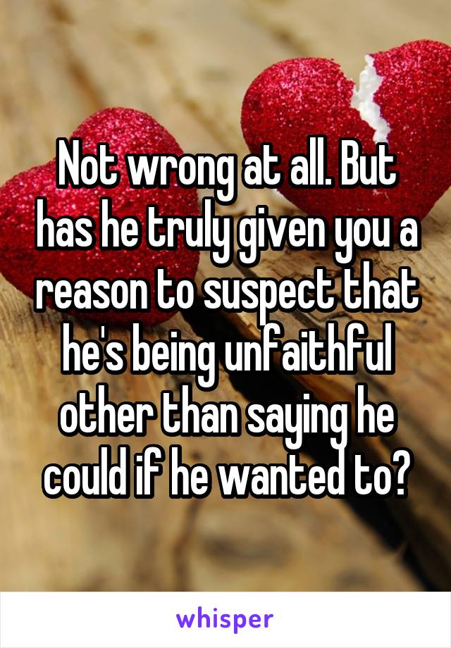 Not wrong at all. But has he truly given you a reason to suspect that he's being unfaithful other than saying he could if he wanted to?