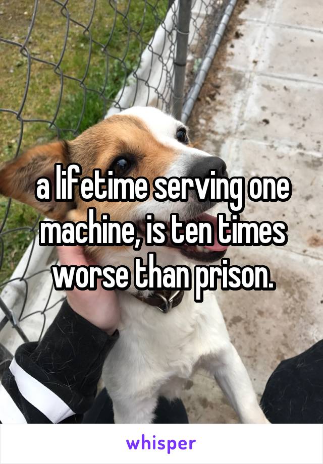 a lifetime serving one machine, is ten times worse than prison.