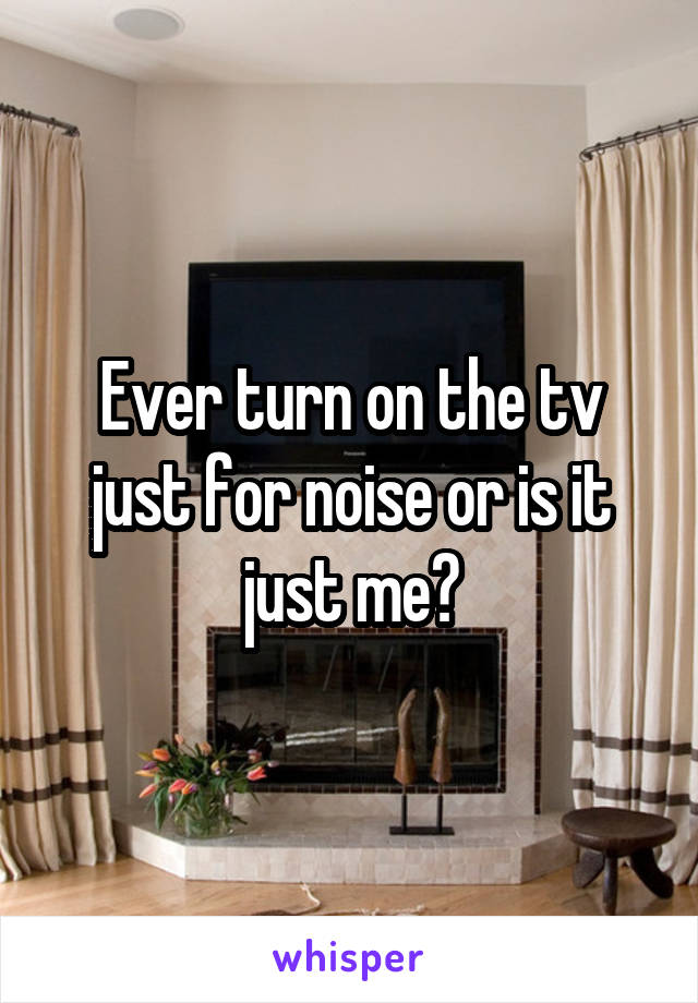 Ever turn on the tv just for noise or is it just me?