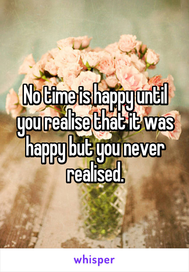 No time is happy until you realise that it was happy but you never realised.