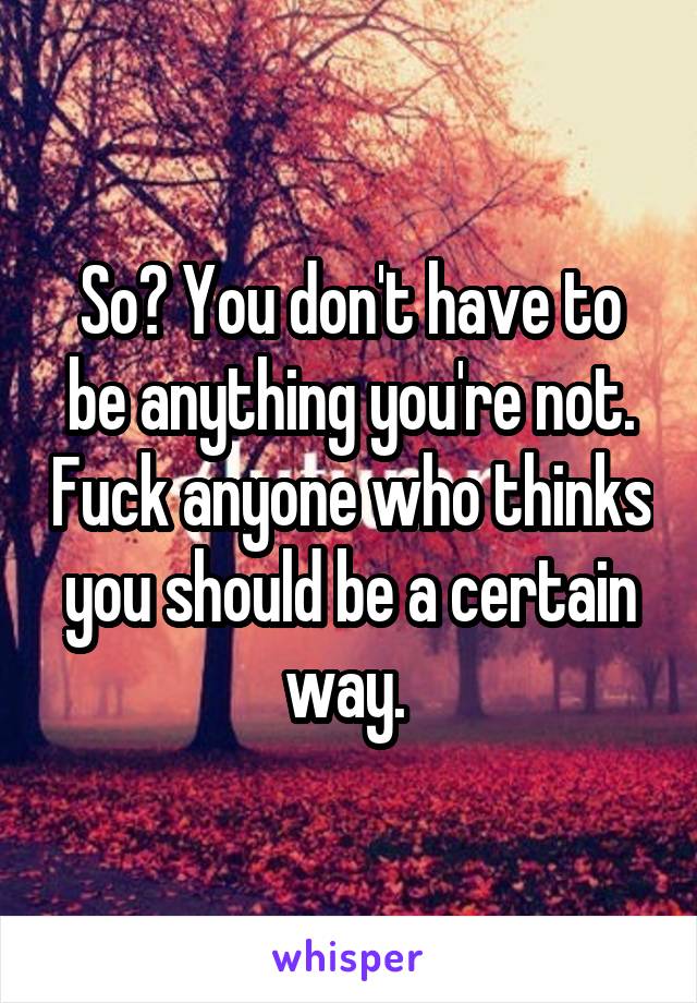 So? You don't have to be anything you're not. Fuck anyone who thinks you should be a certain way. 