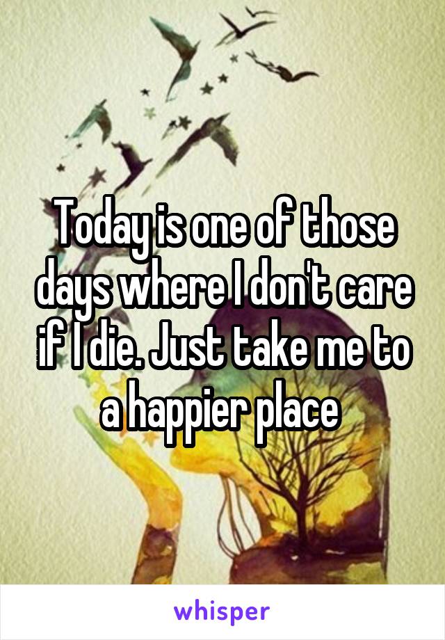 Today is one of those days where I don't care if I die. Just take me to a happier place 