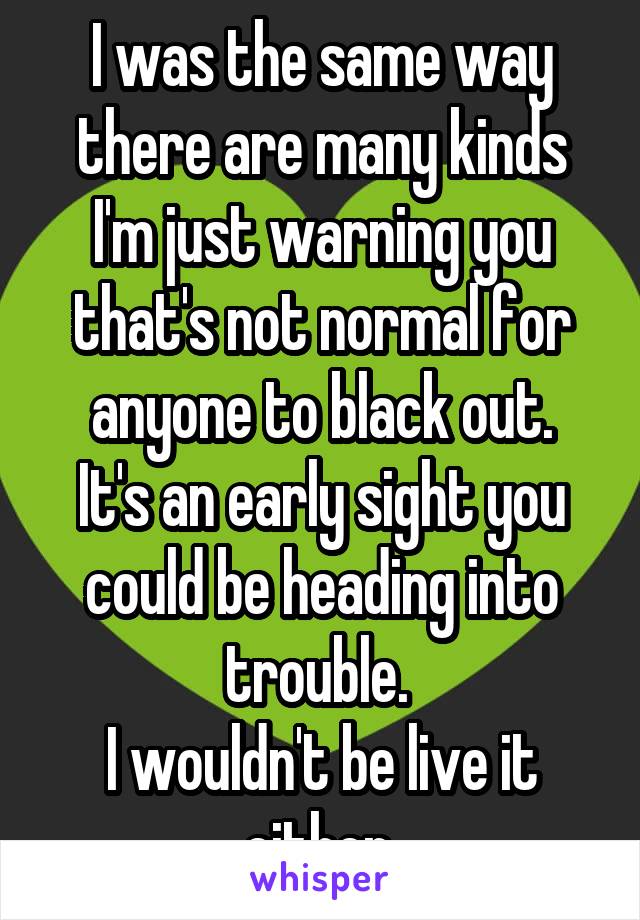 I was the same way there are many kinds
I'm just warning you that's not normal for anyone to black out.
It's an early sight you could be heading into trouble. 
I wouldn't be live it either.