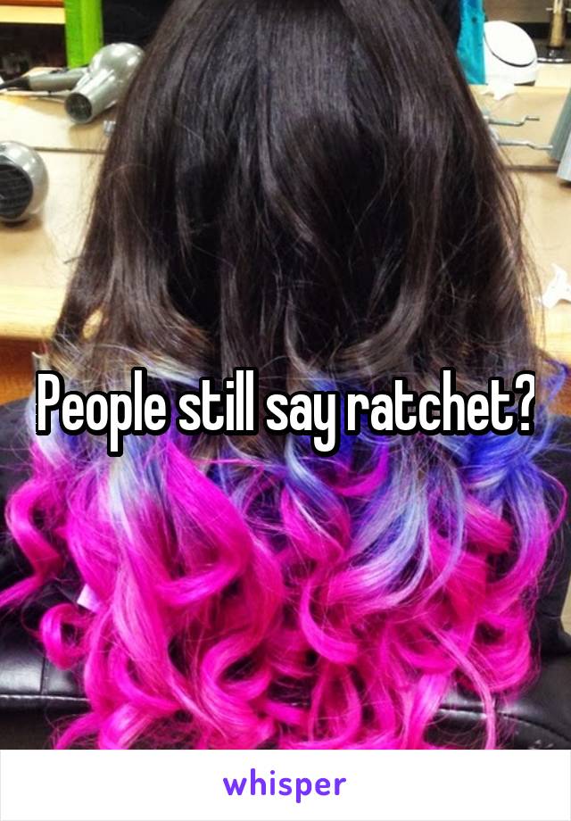 People still say ratchet?