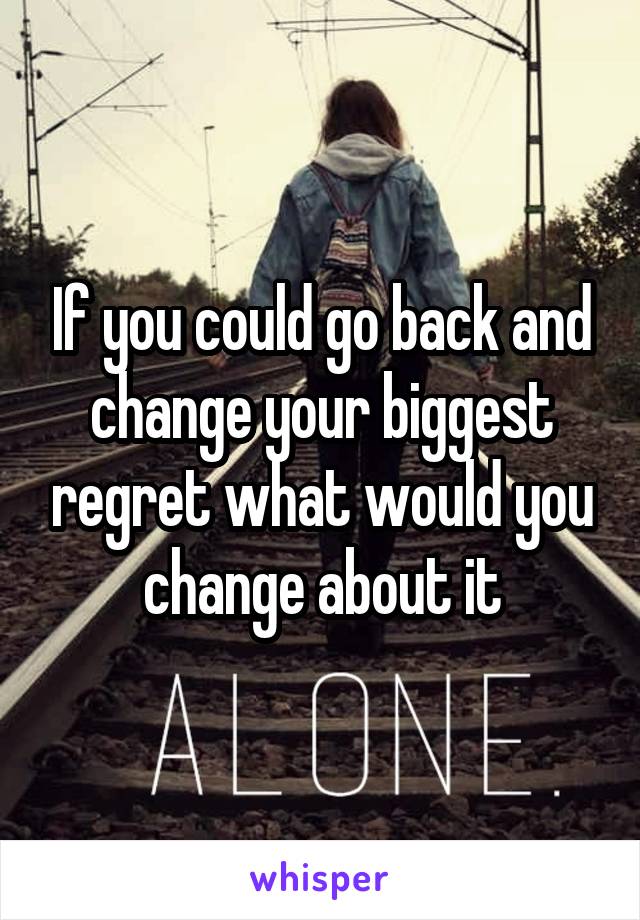 If you could go back and change your biggest regret what would you change about it