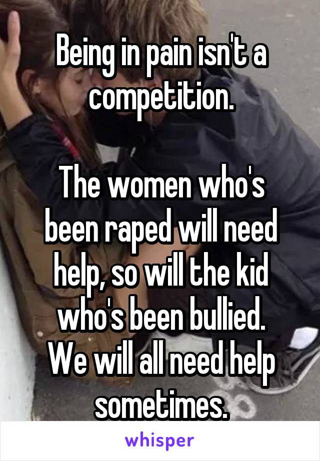 Being in pain isn't a competition.

The women who's been raped will need help, so will the kid who's been bullied.
We will all need help sometimes.