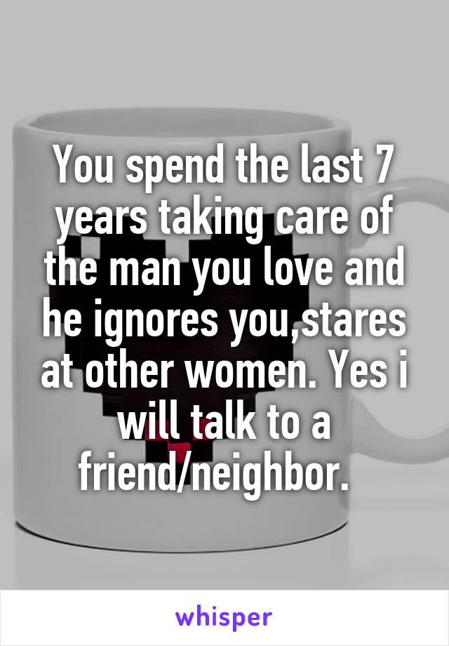 You spend the last 7 years taking care of the man you love and he ignores you,stares at other women. Yes i will talk to a friend/neighbor.  