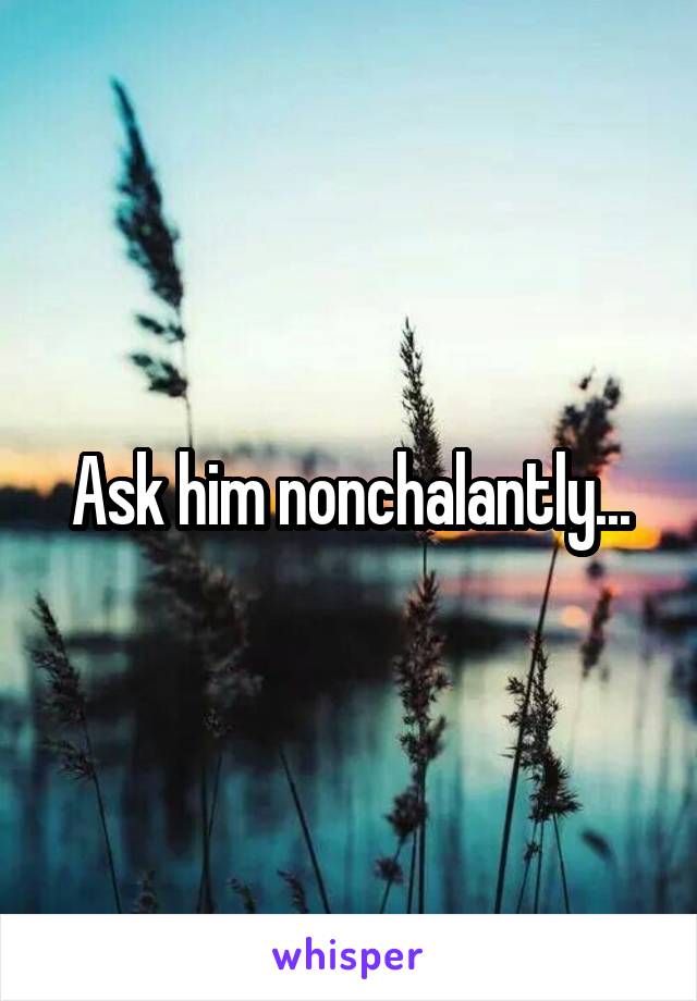 Ask him nonchalantly...