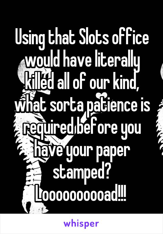 Using that Slots office would have literally killed all of our kind, what sorta patience is required before you have your paper stamped? Loooooooooad!!! 