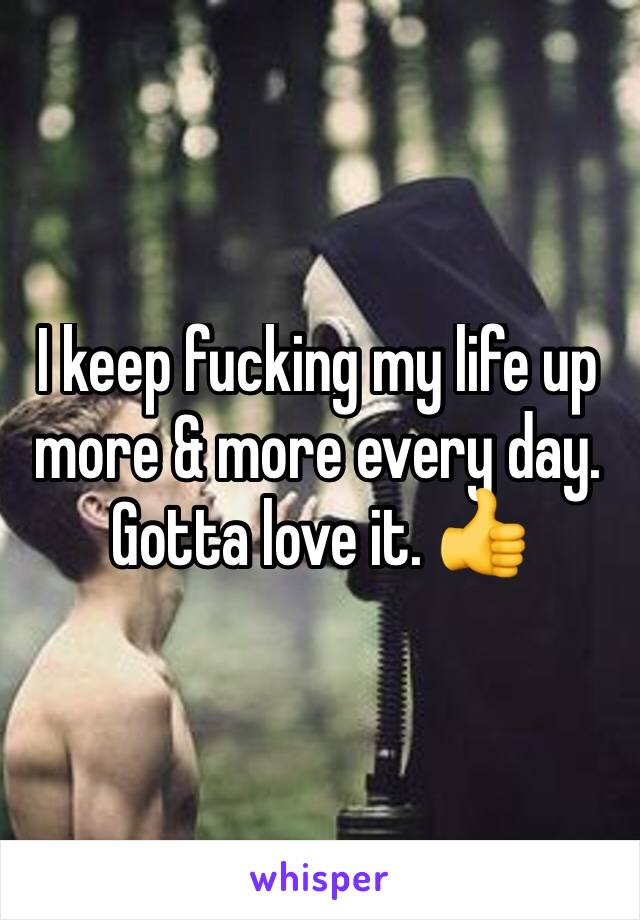 I keep fucking my life up more & more every day. Gotta love it. 👍
