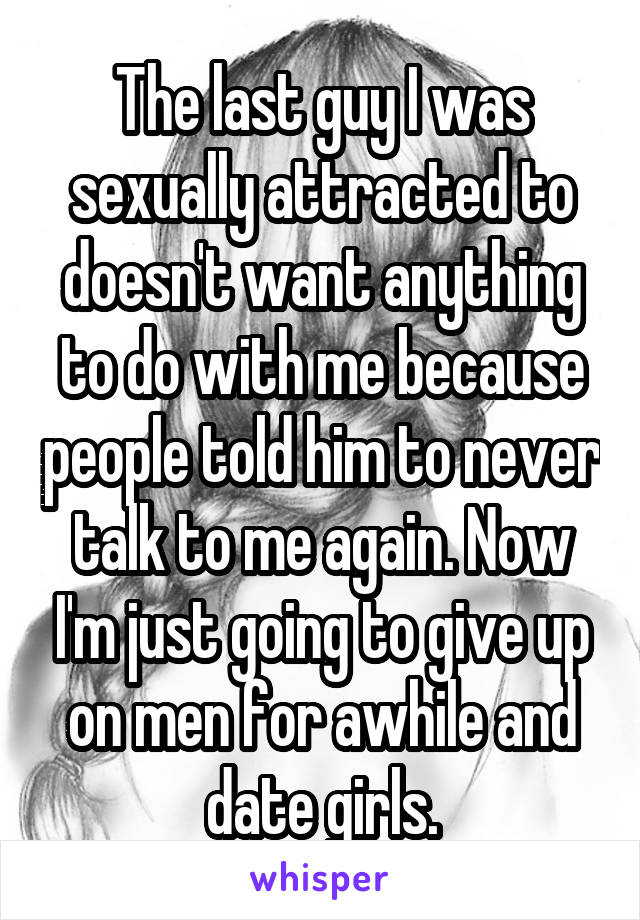 The last guy I was sexually attracted to doesn't want anything to do with me because people told him to never talk to me again. Now I'm just going to give up on men for awhile and date girls.