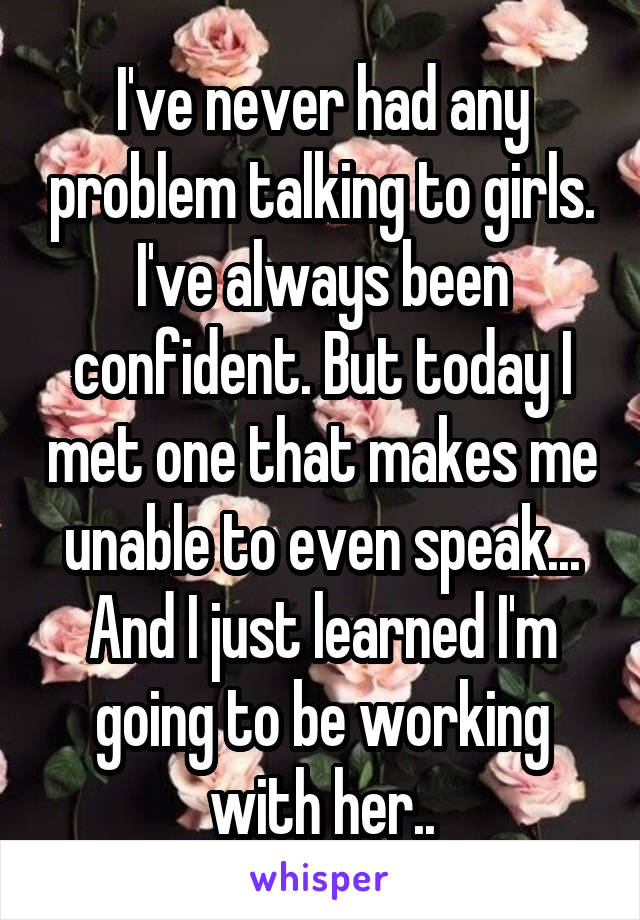 I've never had any problem talking to girls. I've always been confident. But today I met one that makes me unable to even speak... And I just learned I'm going to be working with her..