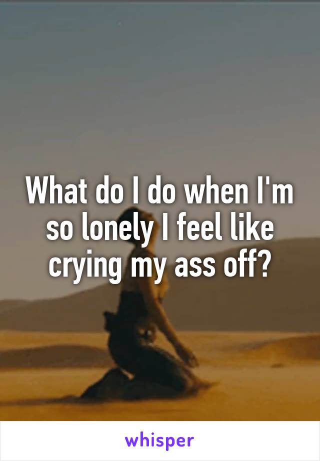What do I do when I'm so lonely I feel like crying my ass off?