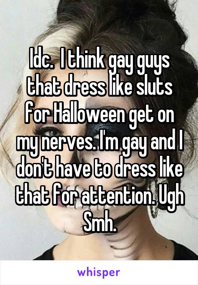 Idc.  I think gay guys that dress like sluts for Halloween get on my nerves. I'm gay and I don't have to dress like that for attention. Ugh
Smh.