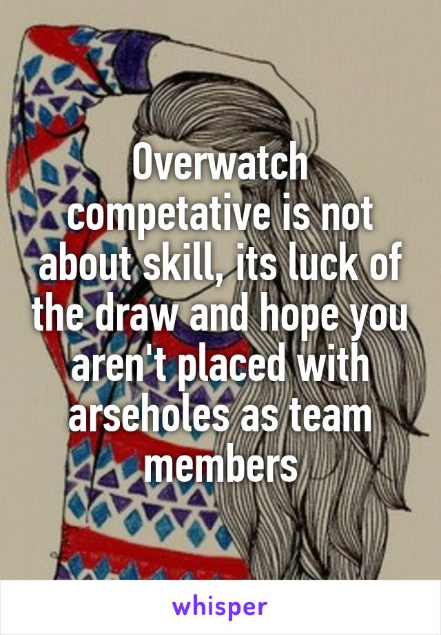 Overwatch competative is not about skill, its luck of the draw and hope you aren't placed with arseholes as team members