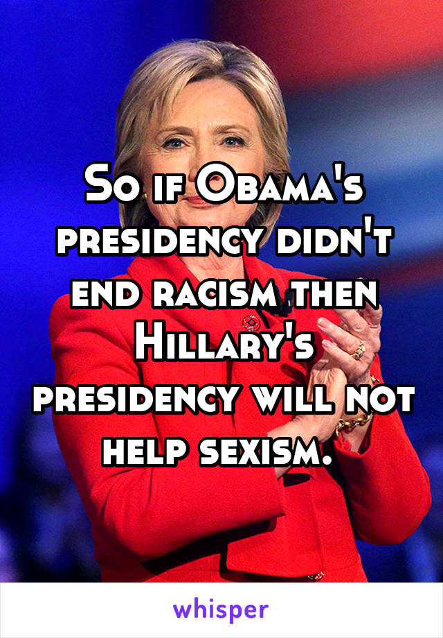 So if Obama's presidency didn't end racism then Hillary's presidency will not help sexism. 