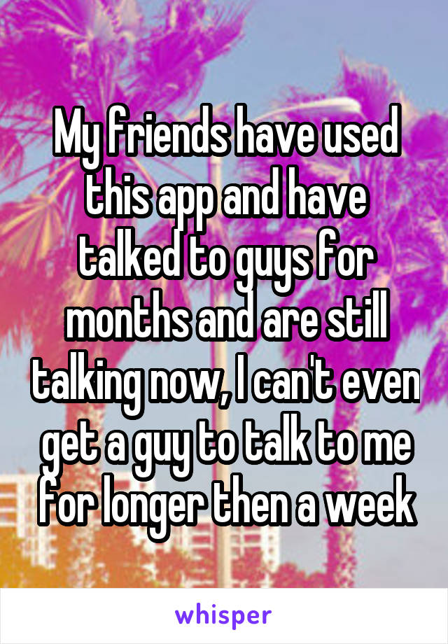 My friends have used this app and have talked to guys for months and are still talking now, I can't even get a guy to talk to me for longer then a week