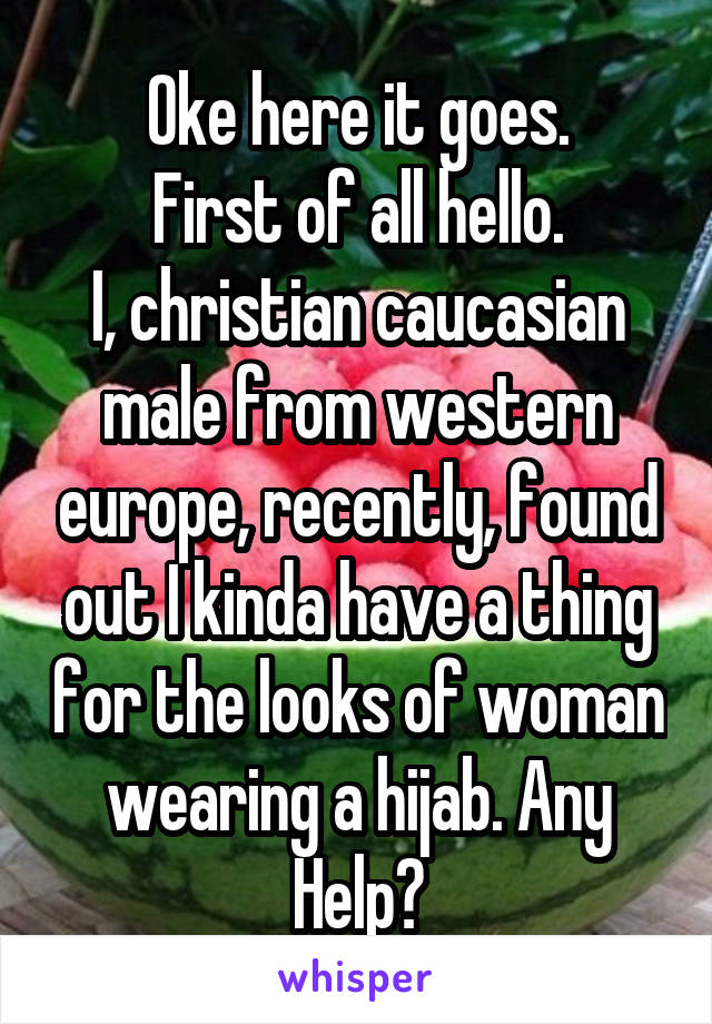 Oke here it goes.
First of all hello.
I, christian caucasian male from western europe, recently, found out I kinda have a thing for the looks of woman wearing a hijab. Any Help?