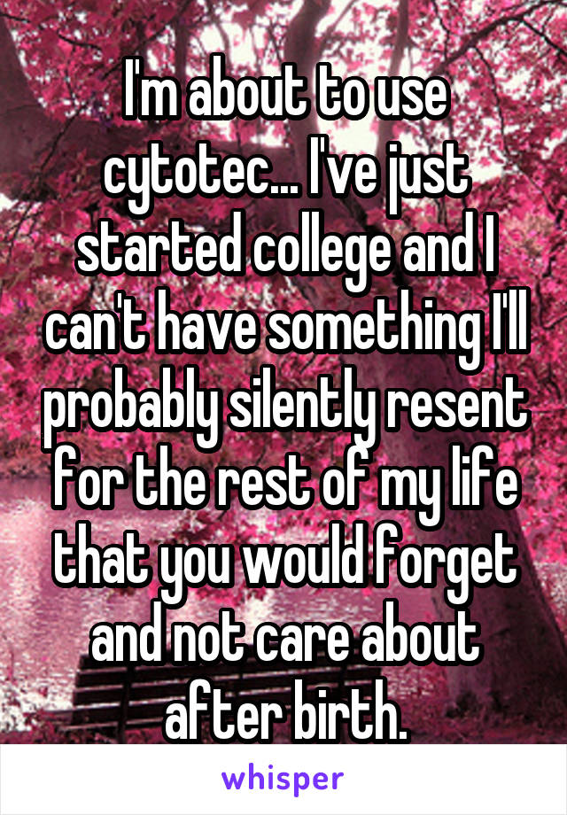 I'm about to use cytotec... I've just started college and I can't have something I'll probably silently resent for the rest of my life that you would forget and not care about after birth.