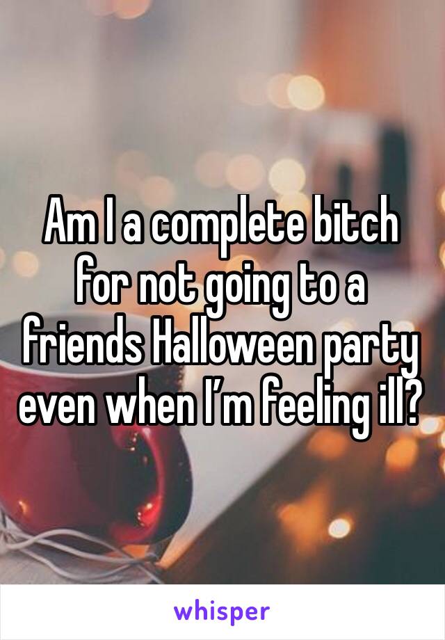 Am I a complete bitch for not going to a friends Halloween party even when I’m feeling ill?