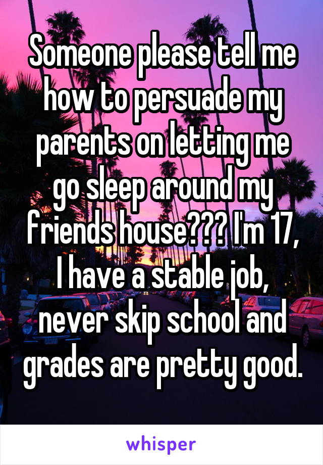 Someone please tell me how to persuade my parents on letting me go sleep around my friends house??? I'm 17, I have a stable job, never skip school and grades are pretty good. 