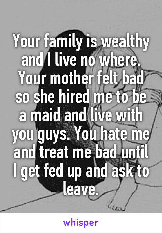 Your family is wealthy and I live no where. Your mother felt bad so she hired me to be a maid and live with you guys. You hate me and treat me bad until I get fed up and ask to leave.