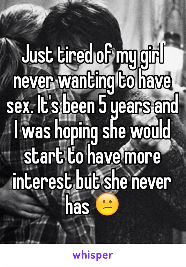 Just tired of my girl never wanting to have sex. It's been 5 years and I was hoping she would start to have more interest but she never has 😕