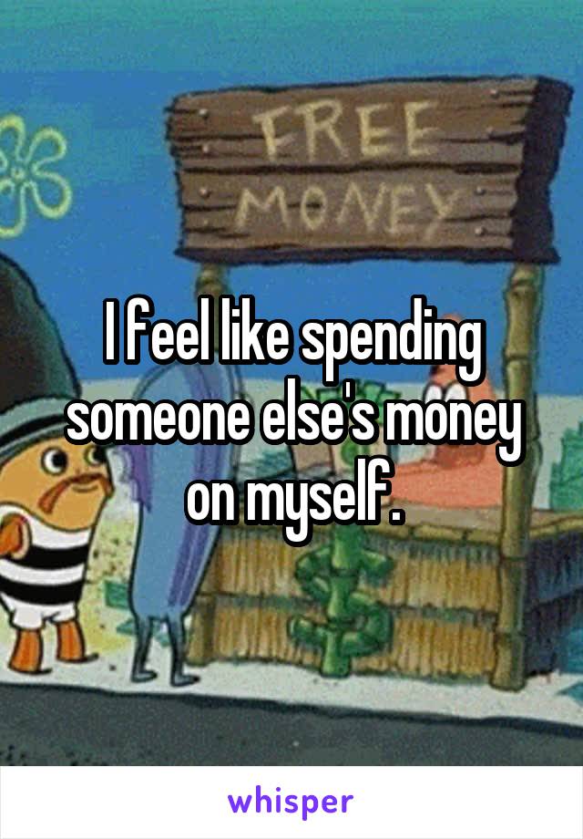 I feel like spending someone else's money on myself.