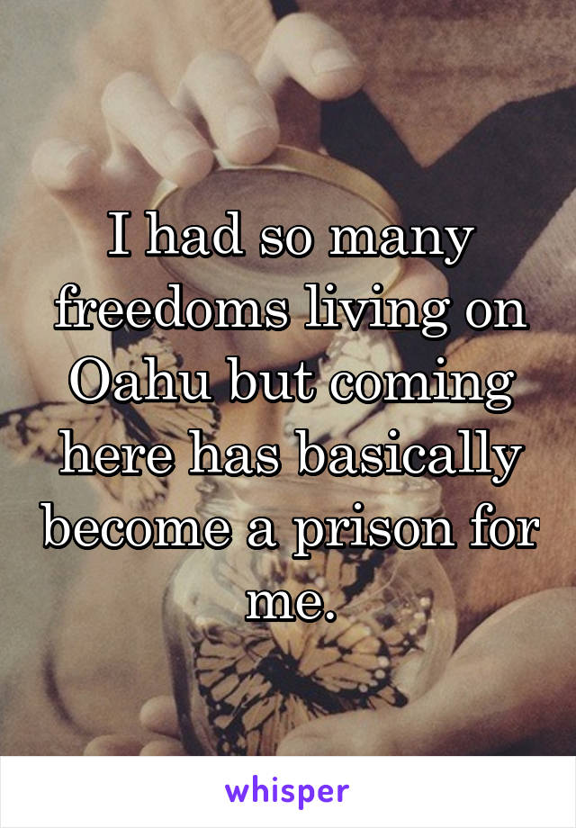 I had so many freedoms living on Oahu but coming here has basically become a prison for me.