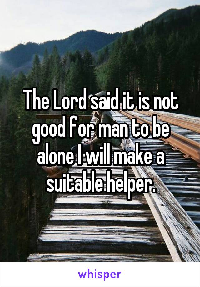 The Lord said it is not good for man to be alone I will make a suitable helper.