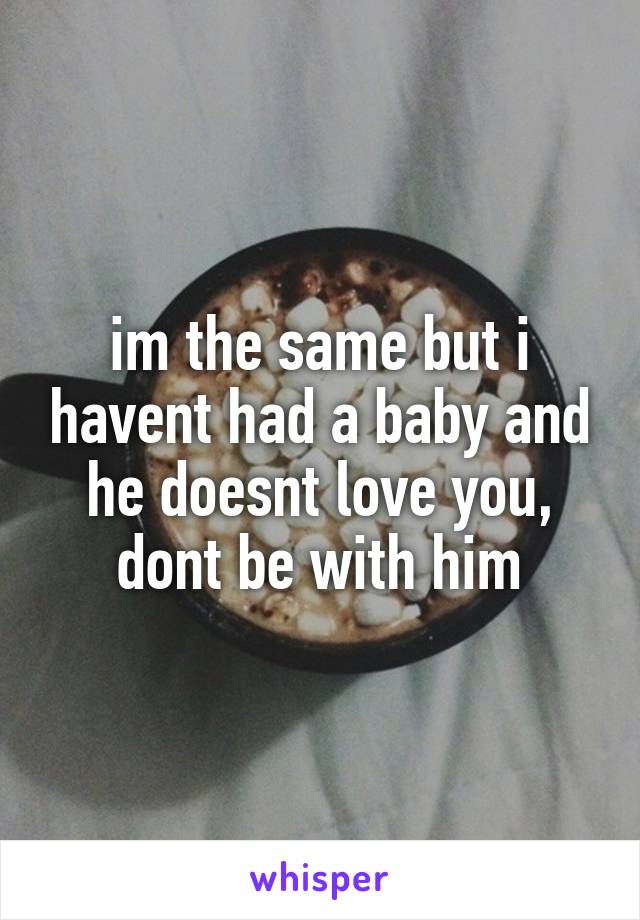 im the same but i havent had a baby and he doesnt love you, dont be with him