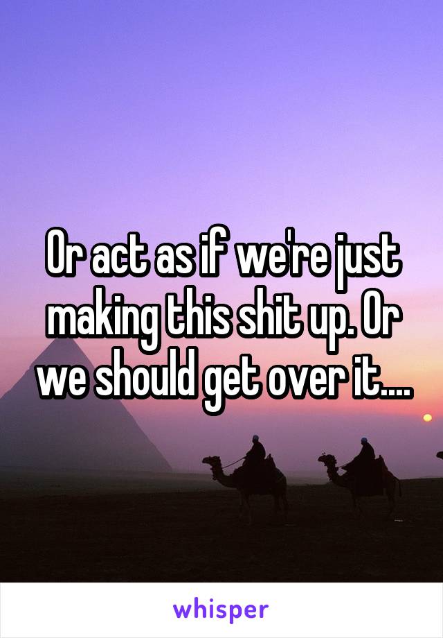 Or act as if we're just making this shit up. Or we should get over it....