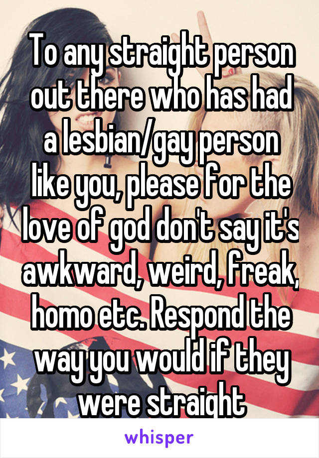 To any straight person out there who has had a lesbian/gay person like you, please for the love of god don't say it's awkward, weird, freak, homo etc. Respond the way you would if they were straight