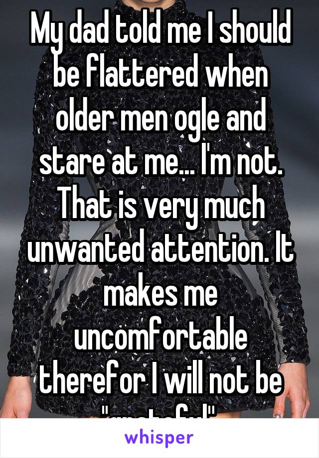 My dad told me I should be flattered when older men ogle and stare at me... I'm not. That is very much unwanted attention. It makes me uncomfortable therefor I will not be ''grateful".