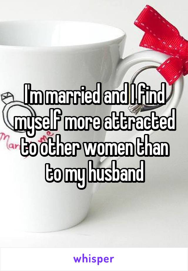 I'm married and I find myself more attracted to other women than to my husband