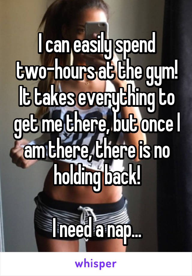 I can easily spend two-hours at the gym! It takes everything to get me there, but once I am there, there is no holding back!

I need a nap...