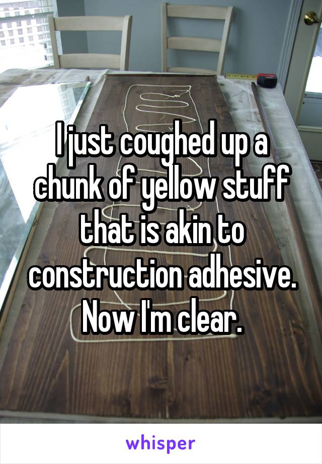 I just coughed up a chunk of yellow stuff that is akin to construction adhesive. Now I'm clear.