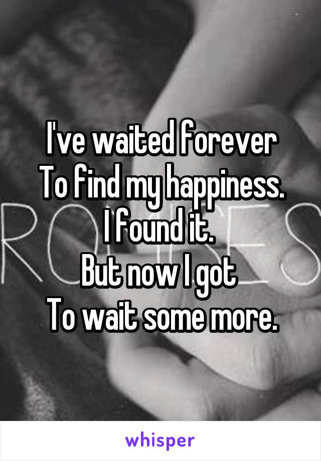 I've waited forever
To find my happiness.
I found it. 
But now I got 
To wait some more.